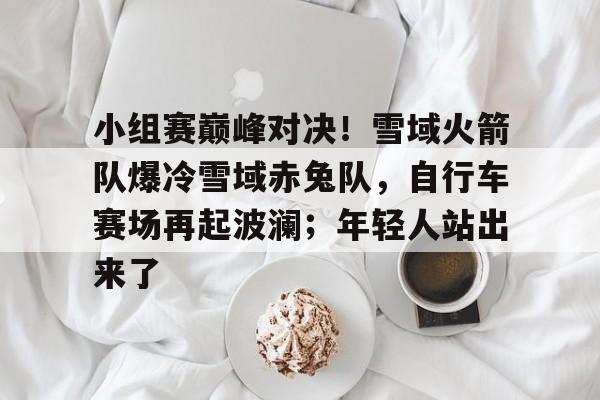 小组赛巅峰对决！雪域火箭队爆冷雪域赤兔队，自行车赛场再起波澜；年轻人站出来了的简单介绍九游娱乐