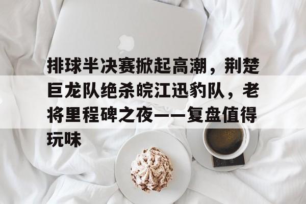 排球半决赛掀起高潮，荆楚巨龙队绝杀皖江迅豹队，老将里程碑之夜——复盘值得玩味的简单介绍九游娱乐入口